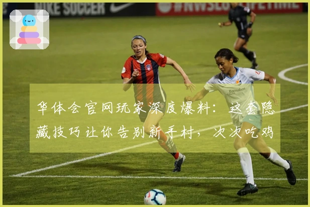 华体会官网玩家深度爆料：这套隐藏技巧让你告别新手村，次次吃鸡不是梦