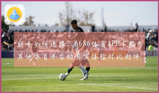 新手如何选择？6686体育APP下载与其他体育平台的真实体验对比测评
