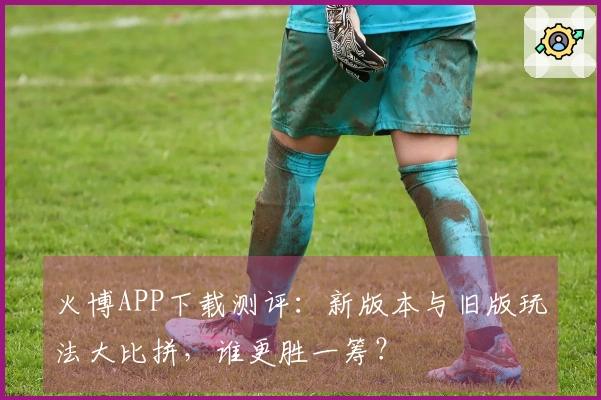 火博APP下载测评：新版本与旧版玩法大比拼，谁更胜一筹？