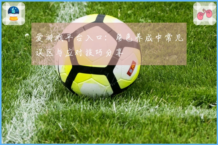 爱游戏平台入口：角色养成中常见误区与应对技巧分享