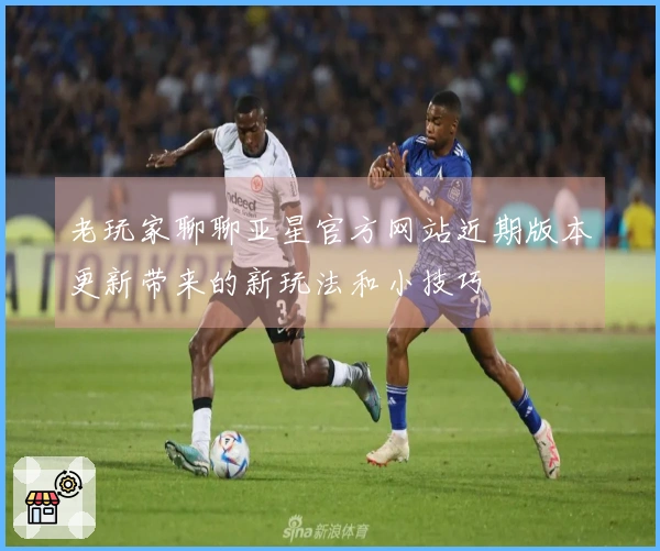 老玩家聊聊亚星官方网站近期版本更新带来的新玩法和小技巧