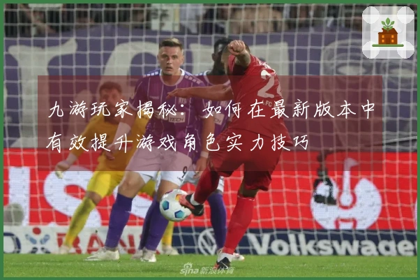 九游玩家揭秘：如何在最新版本中有效提升游戏角色实力技巧