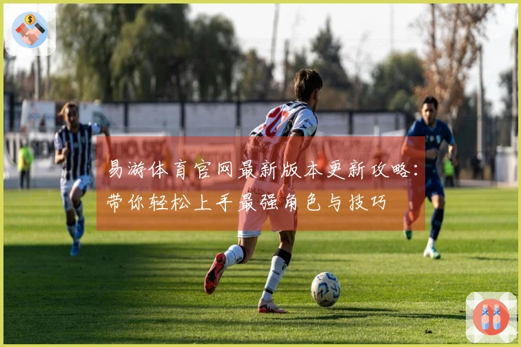 易游体育官网最新版本更新攻略：带你轻松上手最强角色与技巧