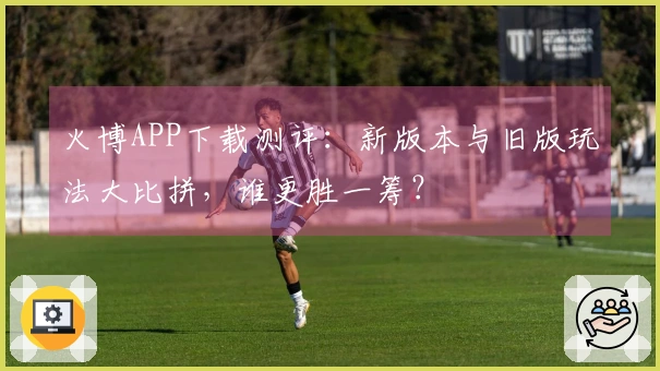 火博APP下载测评：新版本与旧版玩法大比拼，谁更胜一筹？