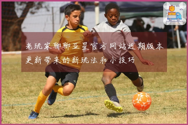 老玩家聊聊亚星官方网站近期版本更新带来的新玩法和小技巧