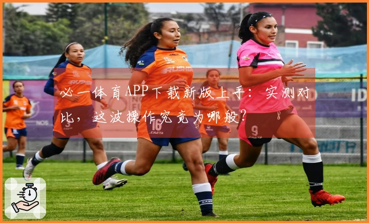 必一体育APP下载新版上手：实测对比，这波操作究竟为哪般？