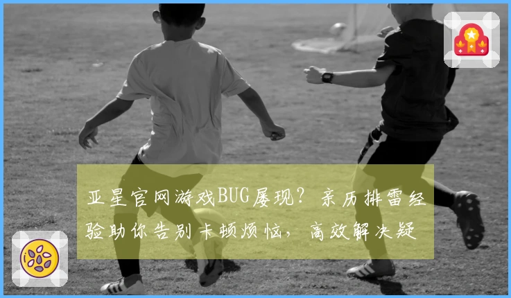 亚星官网游戏BUG屡现？亲历排雷经验助你告别卡顿烦恼，高效解决疑难杂症