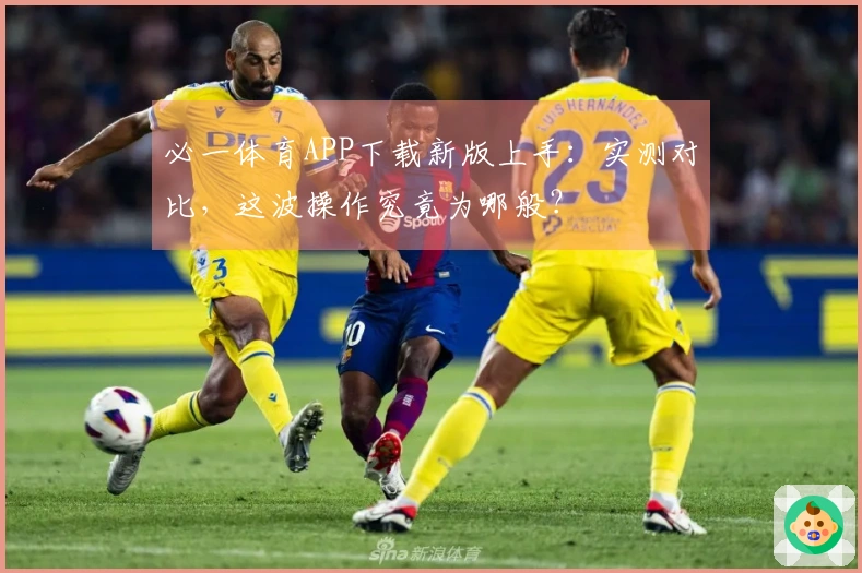 必一体育APP下载新版上手：实测对比，这波操作究竟为哪般？